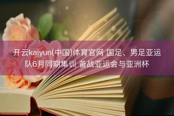 开云kaiyun(中国)体育官网 国足、男足亚运队6月同期集训 备战亚运会与亚洲杯