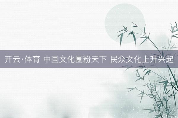 开云·体育 中国文化圈粉天下 民众文化上升兴起
