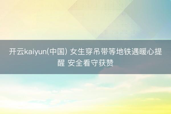 开云kaiyun(中国) 女生穿吊带等地铁遇暖心提醒 安全看守获赞