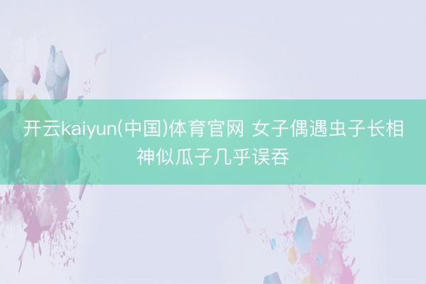 开云kaiyun(中国)体育官网 女子偶遇虫子长相神似瓜子几乎误吞