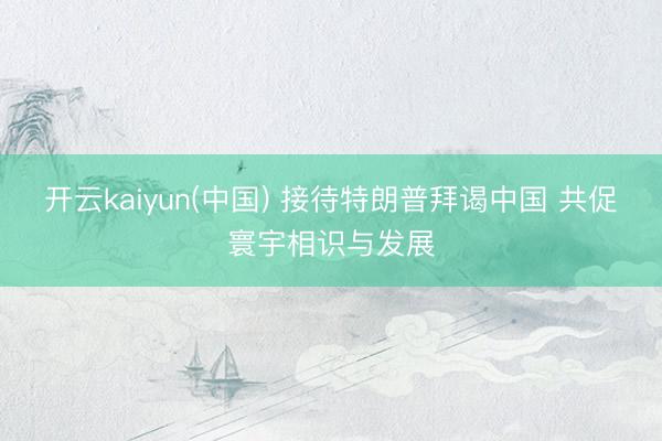 开云kaiyun(中国) 接待特朗普拜谒中国 共促寰宇相识与发展
