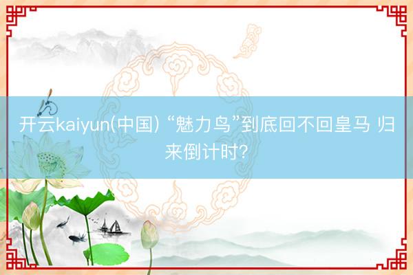 开云kaiyun(中国) “魅力鸟”到底回不回皇马 归来倒计时？