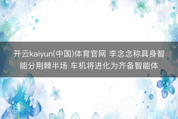 开云kaiyun(中国)体育官网 李念念称具身智能分荆棘半场 车机将进化为齐备智能体