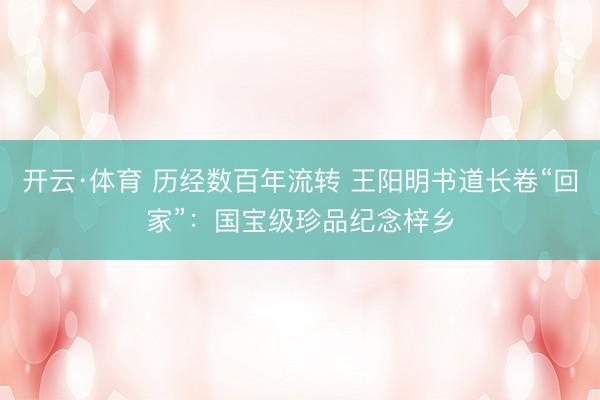 开云·体育 历经数百年流转 王阳明书道长卷“回家”：国宝级珍品纪念梓乡