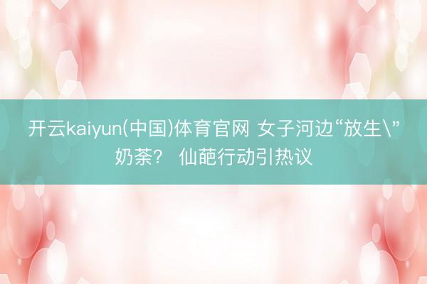 开云kaiyun(中国)体育官网 女子河边“放生