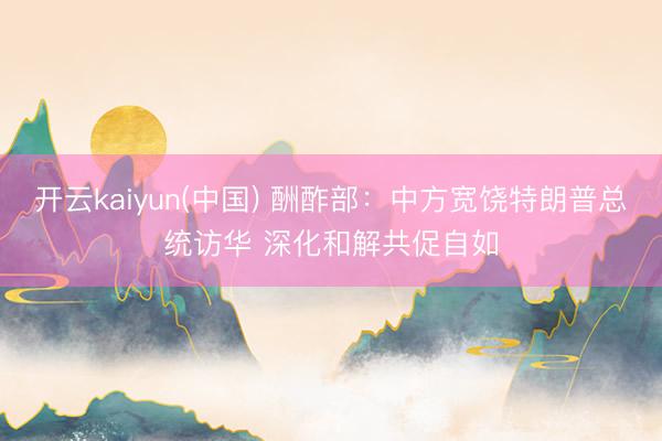 开云kaiyun(中国) 酬酢部：中方宽饶特朗普总统访华 深化和解共促自如