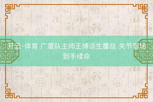 开云·体育 广厦队主帅王博谈生鏖战 关节客场到手续命