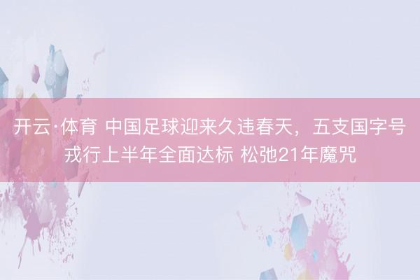 开云·体育 中国足球迎来久违春天，五支国字号戎行上半年全面达标 松弛21年魔咒