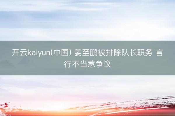 开云kaiyun(中国) 姜至鹏被排除队长职务 言行不当惹争议