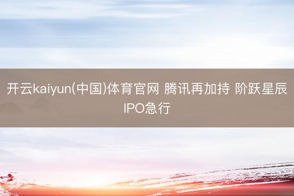 开云kaiyun(中国)体育官网 腾讯再加持 阶跃星辰IPO急行