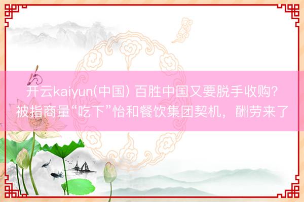 开云kaiyun(中国) 百胜中国又要脱手收购？被指商量“吃下”怡和餐饮集团契机，酬劳来了