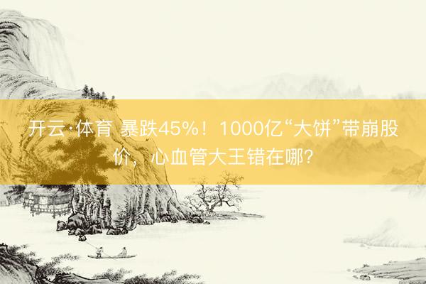 开云·体育 暴跌45%！1000亿“大饼”带崩股价，心血管大王错在哪？