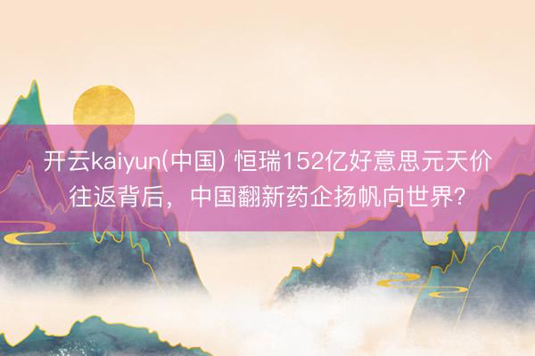 开云kaiyun(中国) 恒瑞152亿好意思元天价往返背后，中国翻新药企扬帆向世界？
