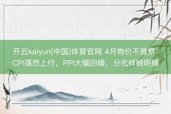 开云kaiyun(中国)体育官网 4月物价不雅察：CPI蔼然上行，PPI大幅回暖，分化样貌明确