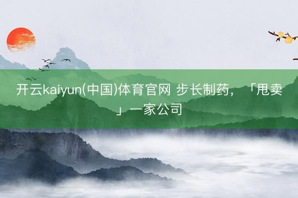 开云kaiyun(中国)体育官网 步长制药，「甩卖」一家公司