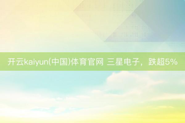 开云kaiyun(中国)体育官网 三星电子，跌超5%