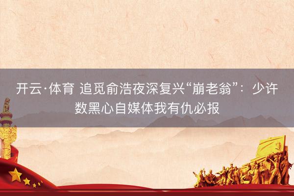 开云·体育 追觅俞浩夜深复兴“崩老翁”：少许数黑心自媒体我有仇必报