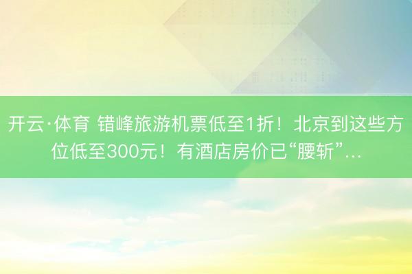 开云·体育 错峰旅游机票低至1折！北京到这些方位低至300元！有酒店房价已“腰斩”…