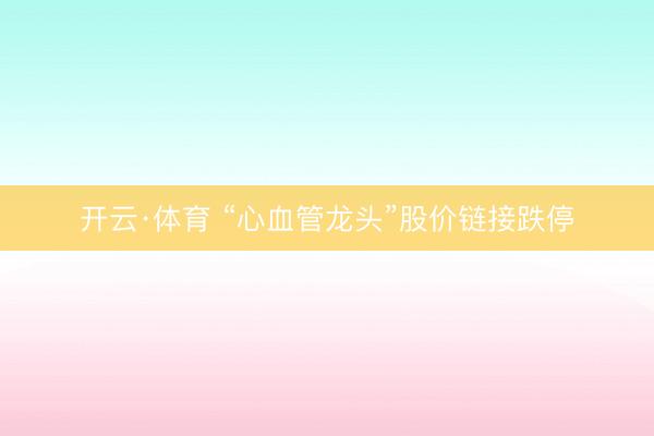 开云·体育 “心血管龙头”股价链接跌停
