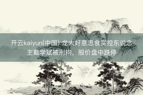 开云kaiyun(中国) 龙大好意思食实控东说念主戴学斌被刑拘，股价盘中跌停