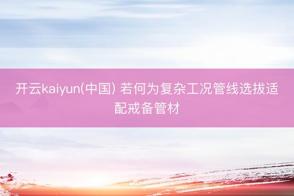开云kaiyun(中国) 若何为复杂工况管线选拔适配戒备管材