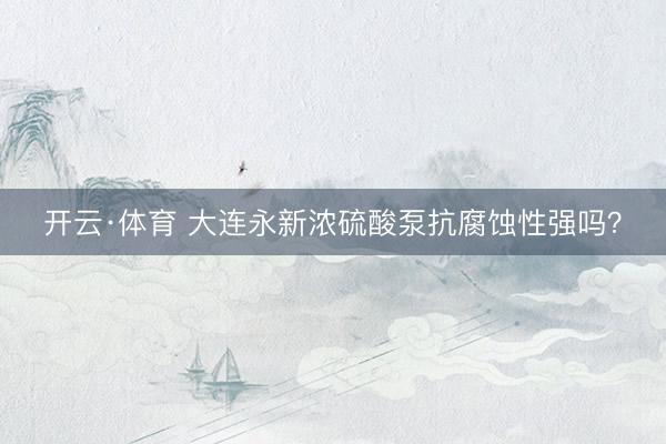 开云·体育 大连永新浓硫酸泵抗腐蚀性强吗？