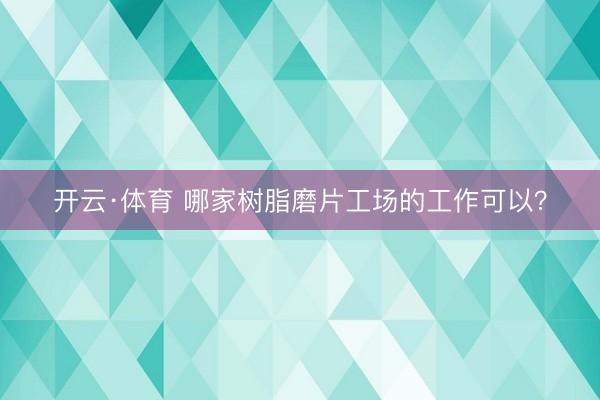 开云·体育 哪家树脂磨片工场的工作可以？