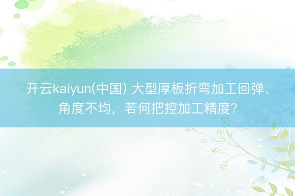开云kaiyun(中国) 大型厚板折弯加工回弹、角度不均，若何把控加工精度？