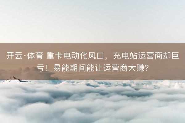 开云·体育 重卡电动化风口，充电站运营商却巨亏！易能期间能让运营商大赚？