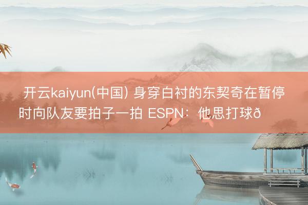 开云kaiyun(中国) 身穿白衬的东契奇在暂停时向队友要拍子一拍 ESPN：他思打球😔