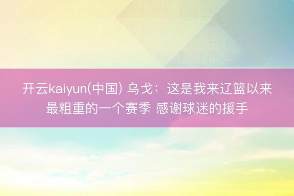 开云kaiyun(中国) 乌戈：这是我来辽篮以来最粗重的一个赛季 感谢球迷的援手
