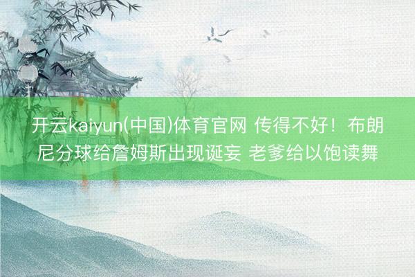 开云kaiyun(中国)体育官网 传得不好！布朗尼分球给詹姆斯出现诞妄 老爹给以饱读舞