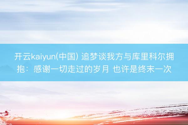 开云kaiyun(中国) 追梦谈我方与库里科尔拥抱：感谢一切走过的岁月 也许是终末一次