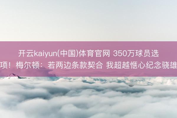 开云kaiyun(中国)体育官网 350万球员选项！梅尔顿：若两边条款契合 我超越惬心纪念骁雄