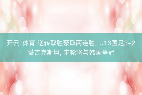 开云·体育 逆转取胜豪取两连胜! U16国足3-2塔吉克斯坦， 末轮将与韩国争冠