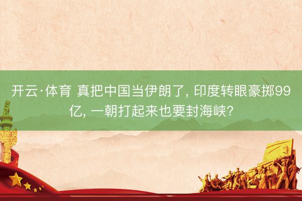 开云·体育 真把中国当伊朗了， 印度转眼豪掷99亿， 一朝打起来也要封海峡?