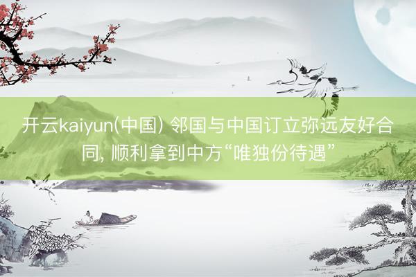 开云kaiyun(中国) 邻国与中国订立弥远友好合同， 顺利拿到中方“唯独份待遇”