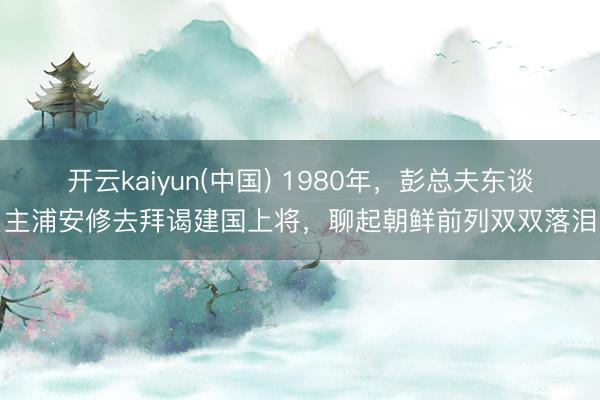 开云kaiyun(中国) 1980年，彭总夫东谈主浦安修去拜谒建国上将，聊起朝鲜前列双双落泪