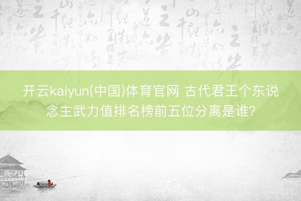 开云kaiyun(中国)体育官网 古代君王个东说念主武力值排名榜前五位分离是谁？