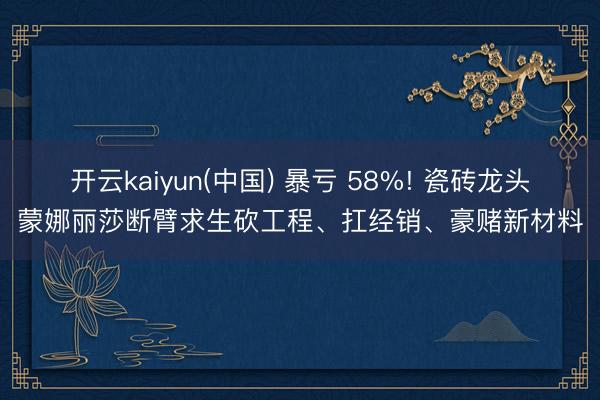 开云kaiyun(中国) 暴亏 58%! 瓷砖龙头蒙娜丽莎断臂求生砍工程、扛经销、豪赌新材料