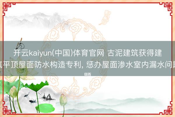 开云kaiyun(中国)体育官网 古泥建筑获得建筑平顶屋面防水构造专利， 惩办屋面渗水室内漏水问题