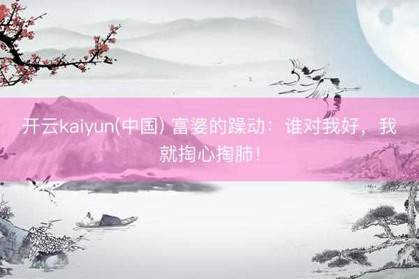 开云kaiyun(中国) 富婆的躁动：谁对我好，<a href=