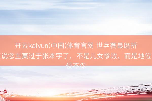开云kaiyun(中国)体育官网 世乒赛最磨折的东说念主莫过于张本宇了，不是儿女惨败，而是地位不保
