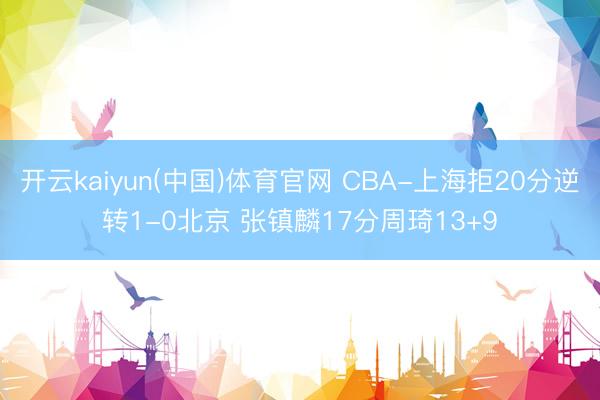 开云kaiyun(中国)体育官网 CBA-上海拒20分逆转1-0北京 张镇麟17分周琦13+9