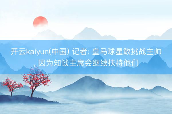 开云kaiyun(中国) 记者: 皇马球星敢挑战主帅， 因为知谈主席会继续扶持他们