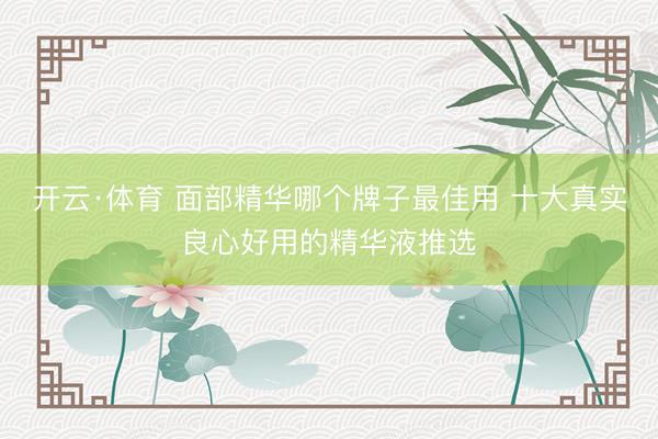 开云·体育 面部精华哪个牌子最佳用 十大真实良心好用的精华液推选