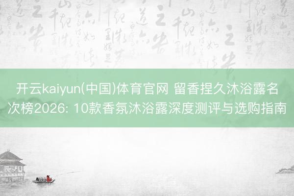 开云kaiyun(中国)体育官网 留香捏久沐浴露名次榜2026: 10款香氛沐浴露深度测评与选购指南