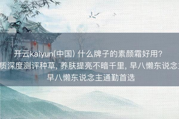 开云kaiyun(中国) 什么牌子的素颜霜好用? 2026 全肤质深度测评种草， 养肤提亮不暗千里， 早八懒东说念主通勤首选