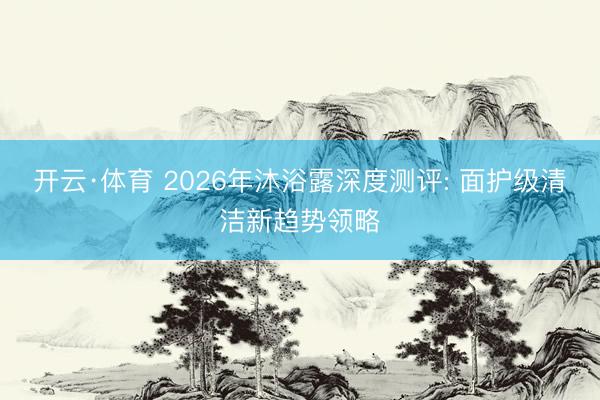 开云·体育 2026年沐浴露深度测评: 面护级清洁新趋势领略