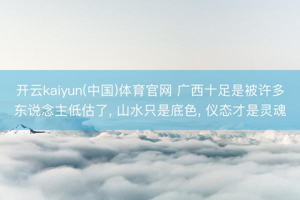 开云kaiyun(中国)体育官网 广西十足是被许多东说念主低估了, 山水只是底色, 